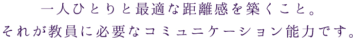 一人ひとりと最適な距離感を築くこと。
それが教員に必要なコミュニケーション能力です。